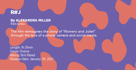 Text on a purple and orange graphic says: "R#J" by Alexandra Miller, film critic. The film reimagines the story of "Romeo and Juliet" through the lens of a phone camera and social media. Length: 1 hour 31 minutes, genre: drama, rating: not rated, release date: January 30, 2021